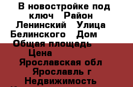 В новостройке под ключ › Район ­ Ленинский › Улица ­ Белинского › Дом ­ 5 › Общая площадь ­ 60 › Цена ­ 6 250 000 - Ярославская обл., Ярославль г. Недвижимость » Квартиры продажа   . Ярославская обл.,Ярославль г.